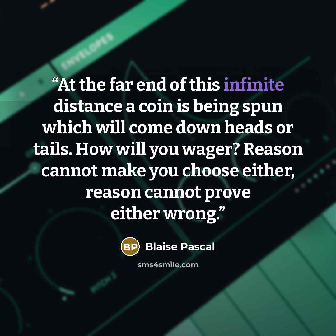 “At the far end of this infinite distance a coin is being spun which will come down heads or tails. How will you wager? Reason cannot make you choose either, reason cannot prove either wrong.” quote by Blaise Pascal