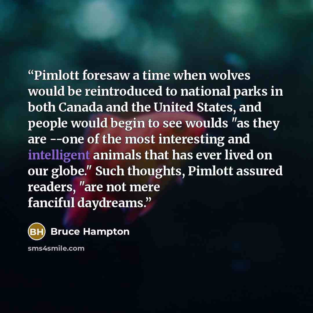 “Pimlott foresaw a time when wolves would be reintroduced to national parks in both Canada and the United States, and people would begin to see woulds "as they are --one of the most interesting and intelligent animals that has ever lived on our globe." Such thoughts, Pimlott assured readers, "are…” quote by Bruce Hampton