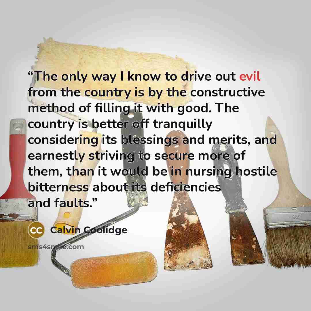 “The only way I know to drive out evil from the country is by the constructive method of filling it with good. The country is better off tranquilly considering its blessings and merits, and earnestly striving to secure more of them, than it would be in nursing hostile bitterness about its…” quote by Calvin Coolidge