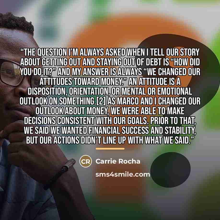 “The question I’m always asked when I tell our story about getting out and staying out of debt is “How did you do it?” And my answer is always “We changed our attitudes toward money.” An attitude is a disposition, orientation, or mental or emotional outlook on something.[2] As Marco and I changed…” quote by Carrie Rocha