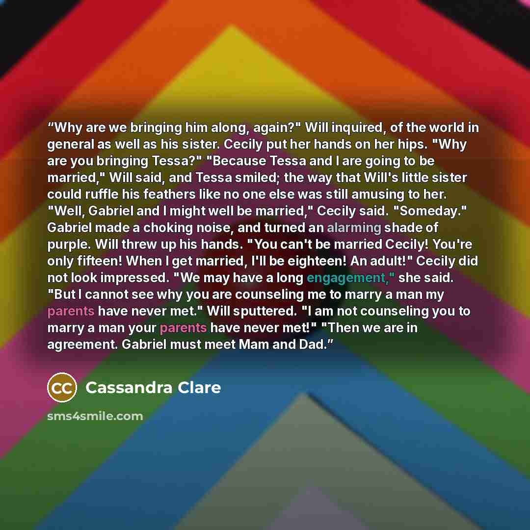 “Why are we bringing him along, again?" Will inquired, of the world in general as well as his sister. Cecily put her hands on her hips. "Why are you bringing Tessa?" "Because Tessa and I are going to be married," Will said, and Tessa smiled; the way that Will's little sister could ruffle his…” quote by Cassandra Clare