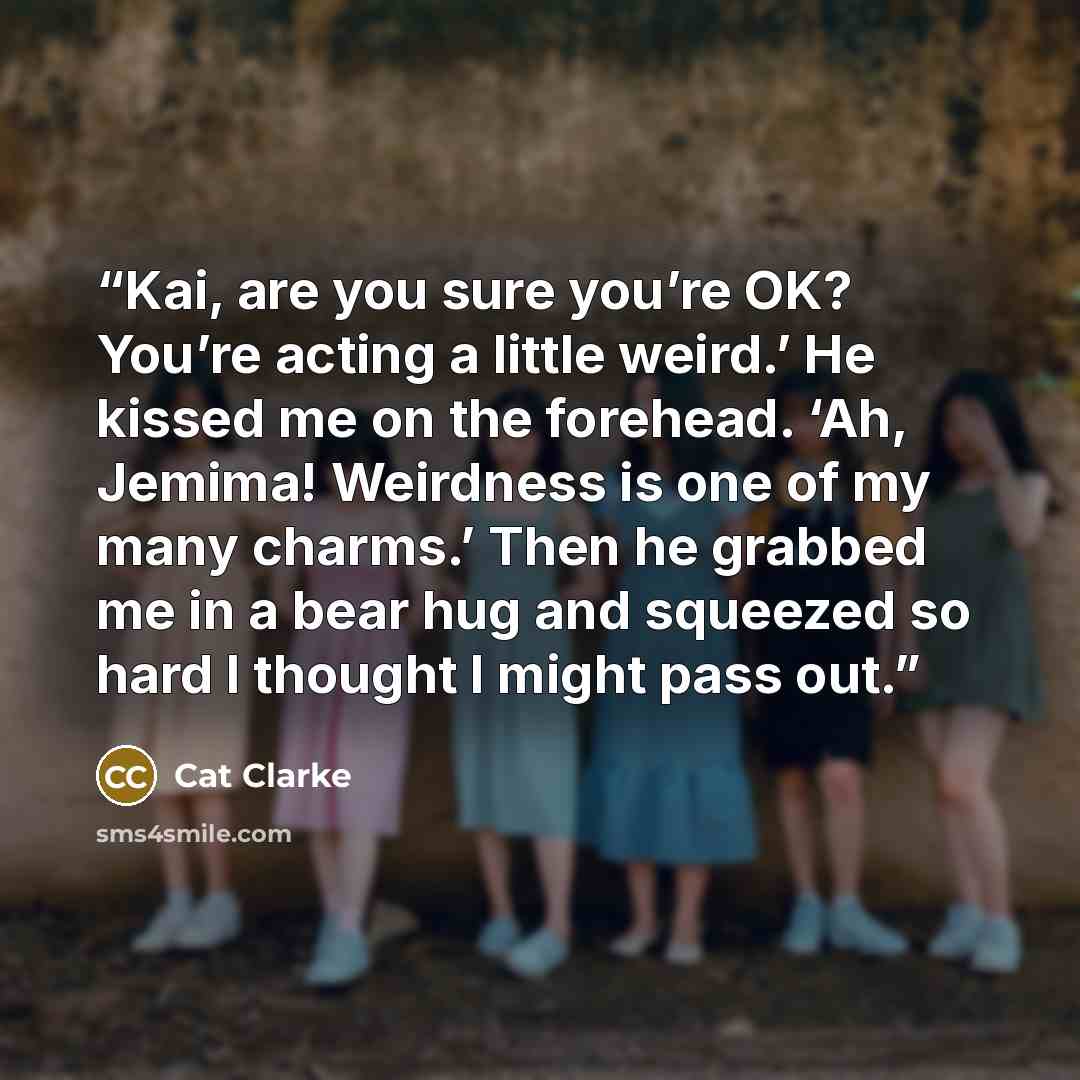 “Kai, are you sure you’re OK? You’re acting a little weird.’ He kissed me on the forehead. ‘Ah, Jemima! Weirdness is one of my many charms.’ Then he grabbed me in a bear hug and squeezed so hard I thought I might pass out.” quote by Cat Clarke