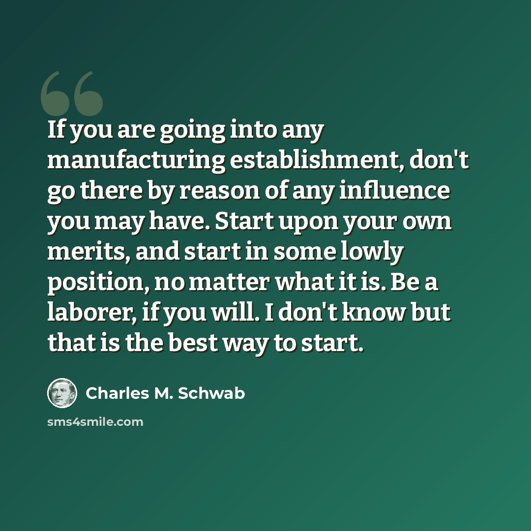 “If you are going into any manufacturing establishment, don't go there by reason of any influence you may have. Start upon your own merits, and start in some lowly position, no matter what it is. Be a laborer, if you will. I don't know but that is the best way to start.” quote by Charles M. Schwab