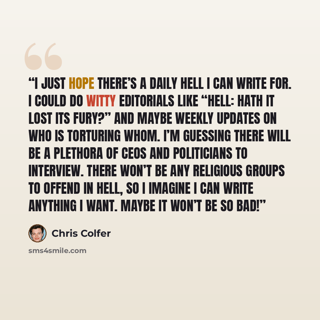 “I just hope there’s a Daily Hell I can write for. I could do witty editorials like “Hell: Hath It Lost Its Fury?” and maybe weekly updates on who is torturing whom. I’m guessing there will be a plethora of CEOs and politicians to interview. There won’t be any religious groups to offend in hell, so…” quote by Chris Colfer