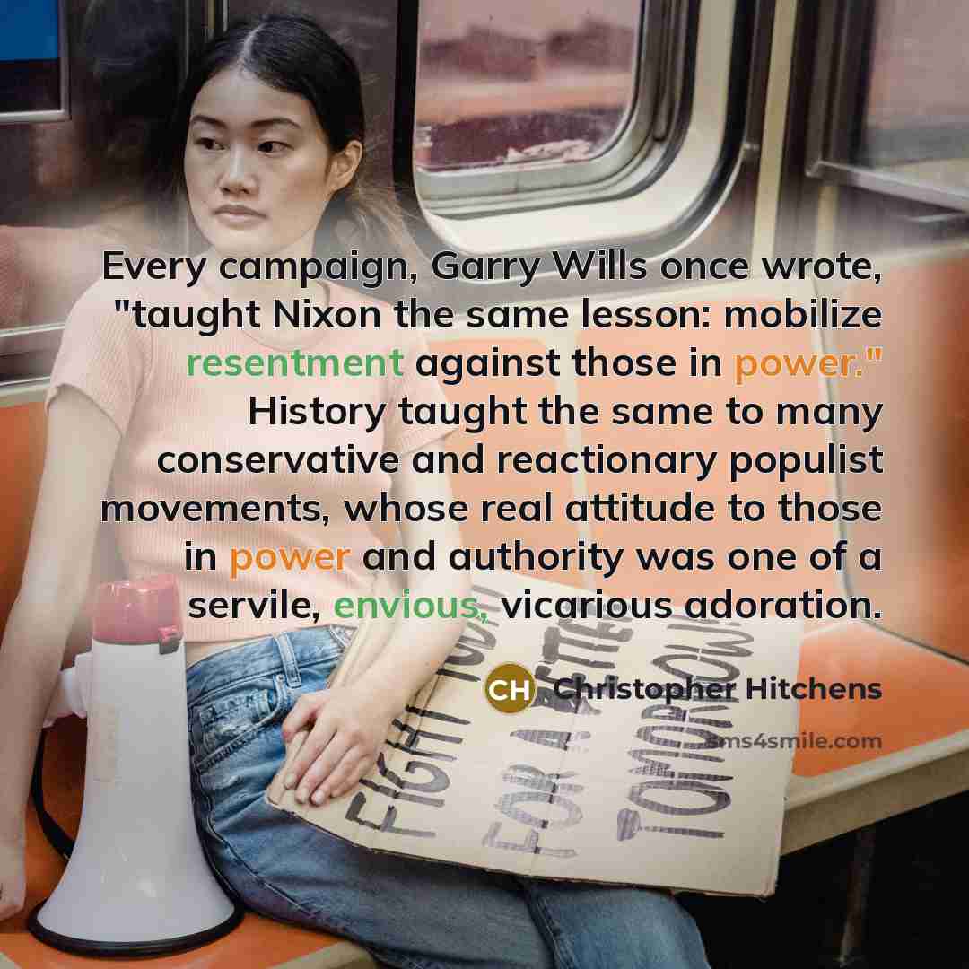 “Every campaign, Garry Wills once wrote, "taught Nixon the same lesson: mobilize resentment against those in power." History taught the same to many conservative and reactionary populist movements, whose real attitude to those in power and authority was one of a servile, envious, vicarious adoration.” quote by Christopher Hitchens
