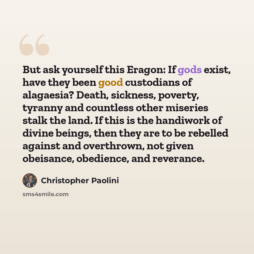 “But ask yourself this Eragon: If gods exist, have they been good custodians of alagaesia? Death, sickness, poverty, tyranny and countless other miseries stalk the land. If this is the handiwork of divine beings, then they are to be rebelled against and overthrown, not given obeisance, obedience…” quote by Christopher Paolini