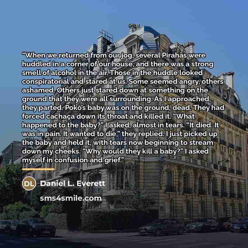 “When we returned from our jog, several Pirahãs were huddled in a corner of our house, and there was a strong smell of alcohol in the air. Those in the huddle looked conspiratorial and stared at us. Some seemed angry, others ashamed. Others just stared down at something on the ground that they were…” quote by Daniel L. Everett