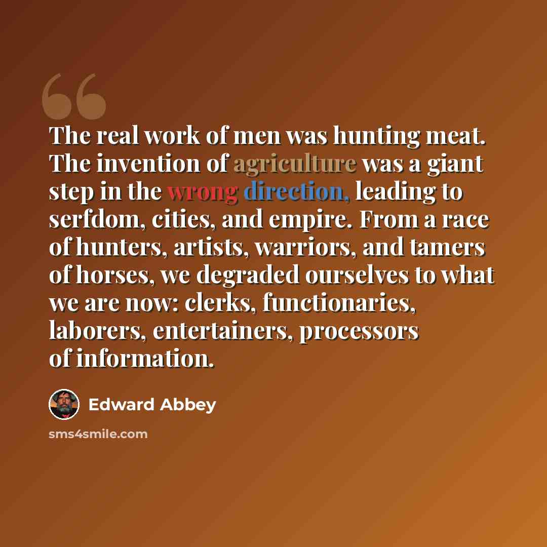 “The real work of men was hunting meat. The invention of agriculture was a giant step in the wrong direction, leading to serfdom, cities, and empire. From a race of hunters, artists, warriors, and tamers of horses, we degraded ourselves to what we are now: clerks, functionaries, laborers…” quote by Edward Abbey