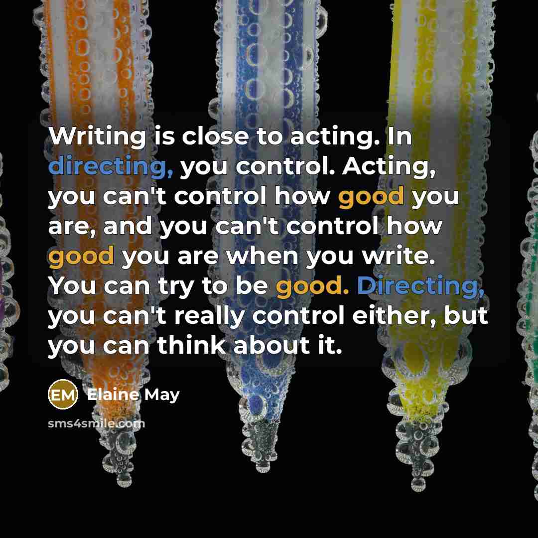 “Writing is close to acting. In directing, you control. Acting, you can't control how good you are, and you can't control how good you are when you write. You can try to be good. Directing, you can't really control either, but you can think about it.” quote by Elaine May