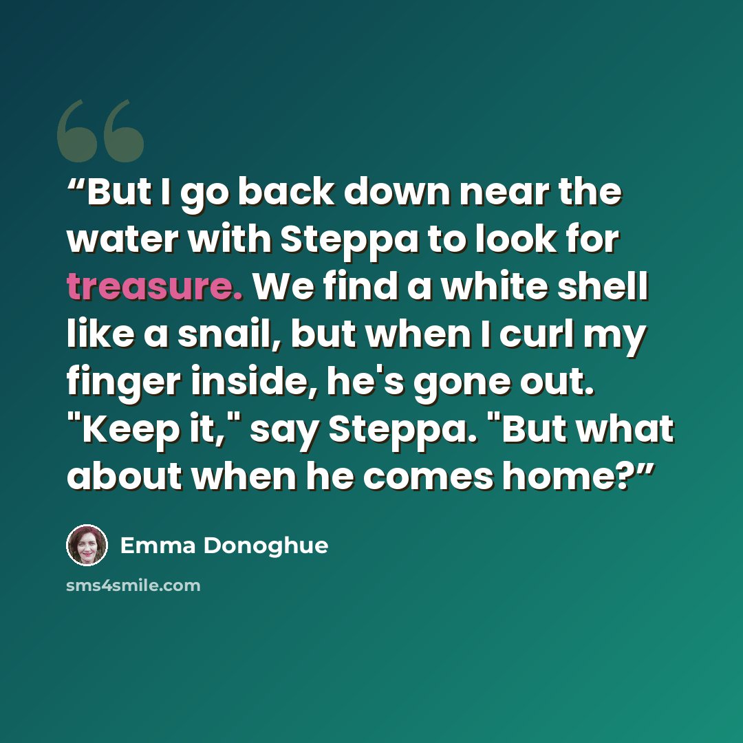 “But I go back down near the water with Steppa to look for treasure. We find a white shell like a snail, but when I curl my finger inside, he's gone out. "Keep it," say Steppa. "But what about when he comes home?” quote by Emma Donoghue
