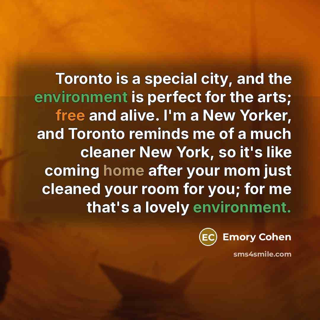 “Toronto is a special city, and the environment is perfect for the arts; free and alive. I'm a New Yorker, and Toronto reminds me of a much cleaner New York, so it's like coming home after your mom just cleaned your room for you; for me that's a lovely environment.” quote by Emory Cohen