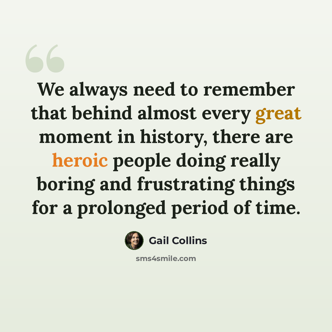 “We always need to remember that behind almost every great moment in history, there are heroic people doing really boring and frustrating things for a prolonged period of time.” quote by Gail Collins