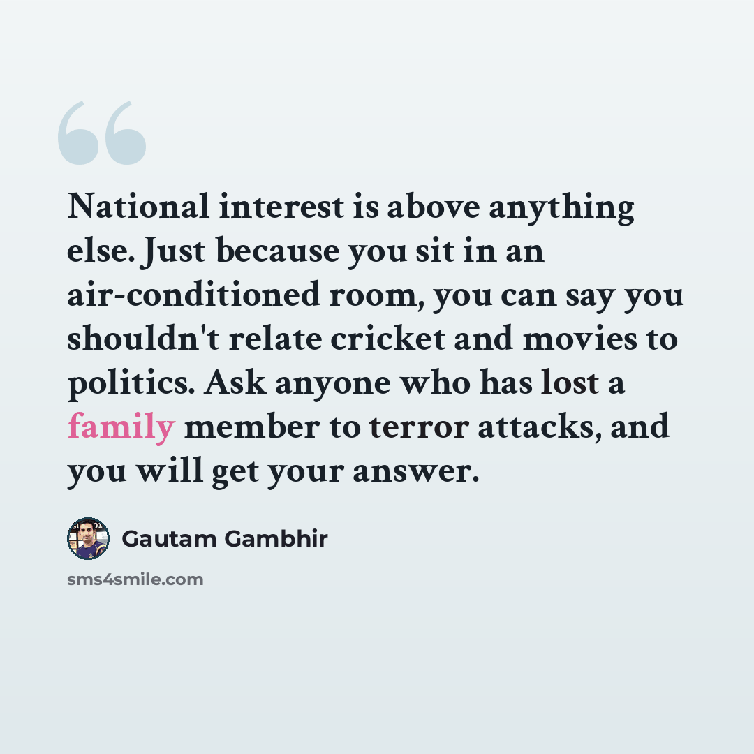 “National interest is above anything else. Just because you sit in an air-conditioned room, you can say you shouldn't relate cricket and movies to politics. Ask anyone who has lost a family member to terror attacks, and you will get your answer.” quote by Gautam Gambhir