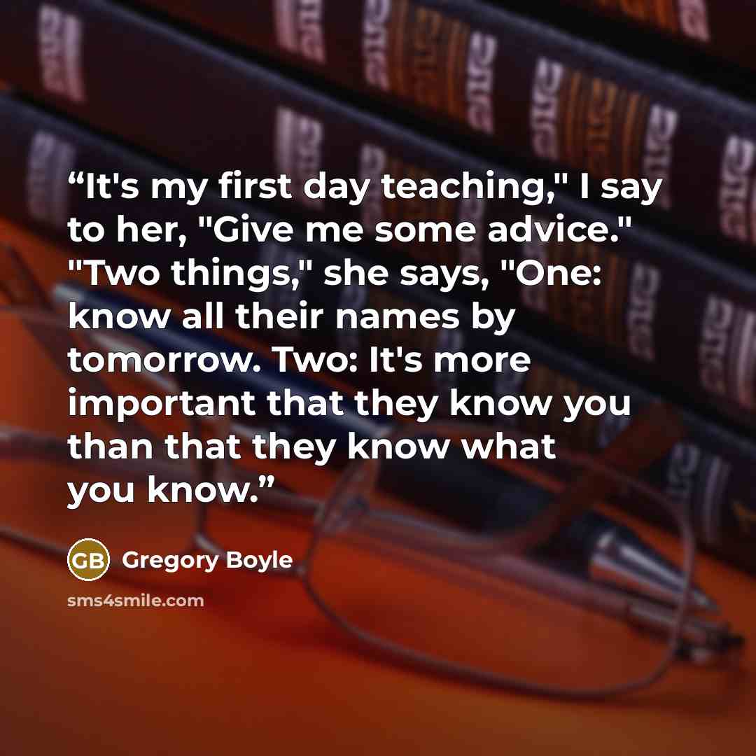 “It's my first day teaching," I say to her, "Give me some advice." "Two things," she says, "One: know all their names by tomorrow. Two: It's more important that they know you than that they know what you know.” quote by Gregory Boyle