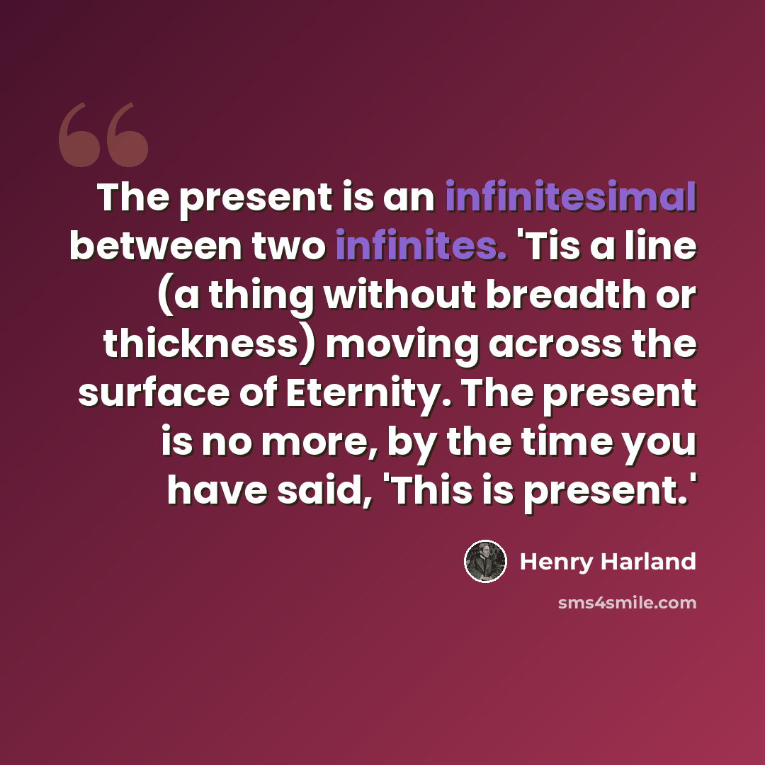 “The present is an infinitesimal between two infinites. 'Tis a line (a thing without breadth or thickness) moving across the surface of Eternity. The present is no more, by the time you have said, 'This is present.'” quote by Henry Harland