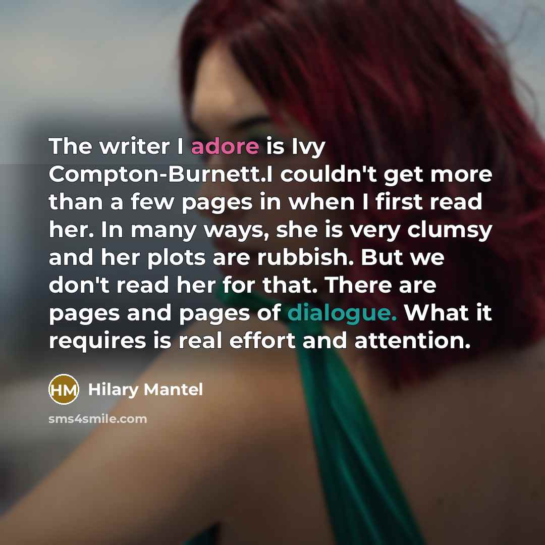“The writer I adore is Ivy Compton-Burnett.I couldn't get more than a few pages in when I first read her. In many ways, she is very clumsy and her plots are rubbish. But we don't read her for that. There are pages and pages of dialogue. What it requires is real effort and attention.” quote by Hilary Mantel