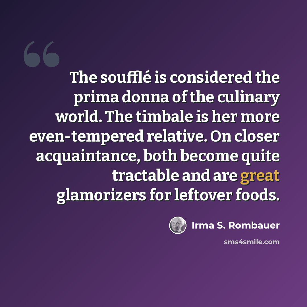 “The soufflé is considered the prima donna of the culinary world. The timbale is her more even-tempered relative. On closer acquaintance, both become quite tractable and are great glamorizers for leftover foods.” quote by Irma S. Rombauer