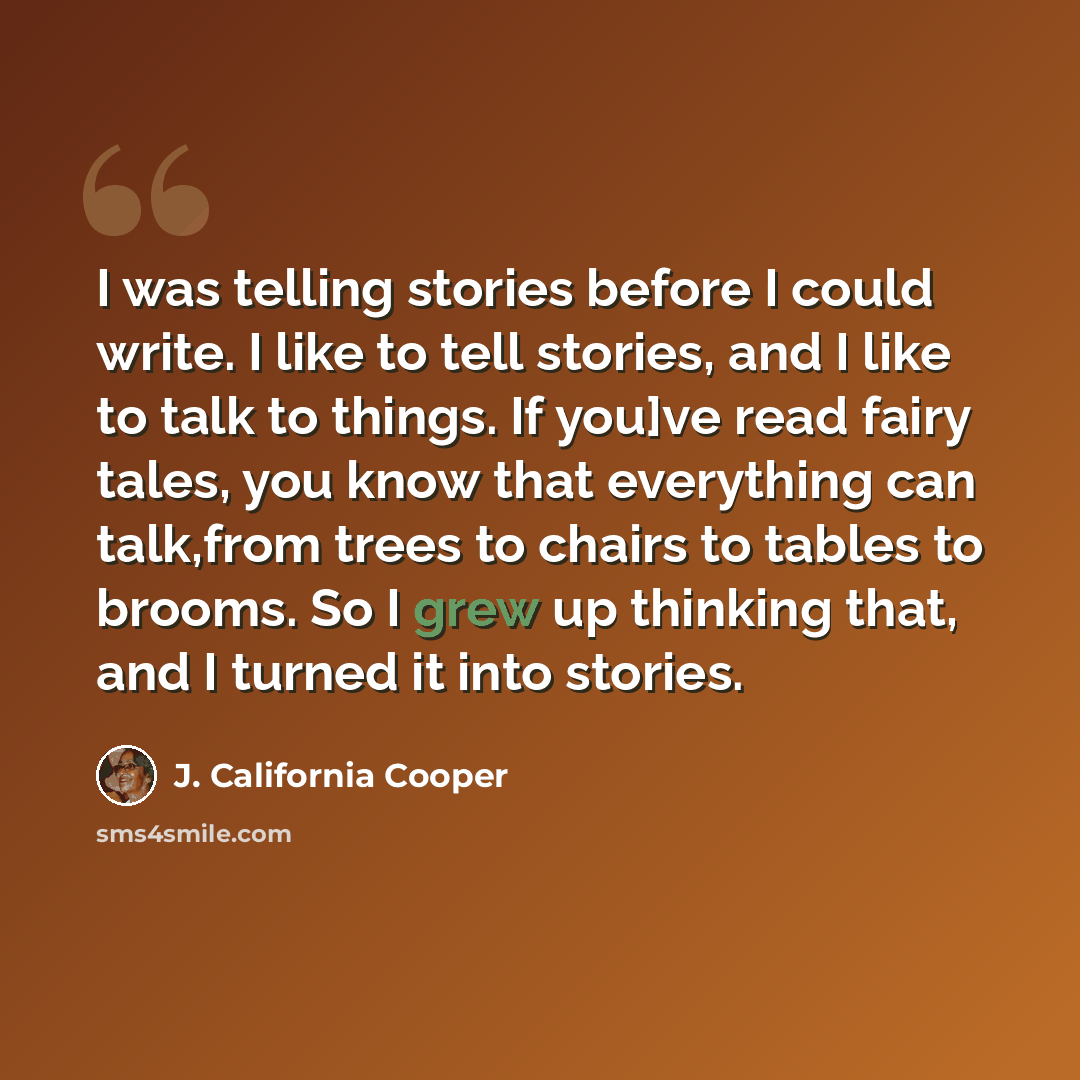 “I was telling stories before I could write. I like to tell stories, and I like to talk to things. If you]ve read fairy tales, you know that everything can talk,from trees to chairs to tables to brooms. So I grew up thinking that, and I turned it into stories.” quote by J. California Cooper