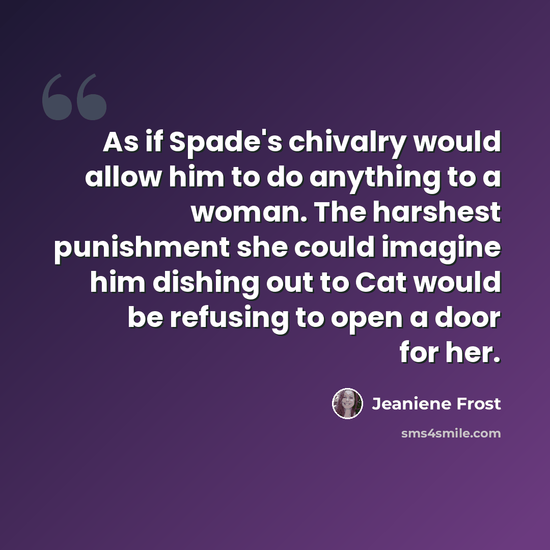 “As if Spade's chivalry would allow him to do anything to a woman. The harshest punishment she could imagine him dishing out to Cat would be refusing to open a door for her.” quote by Jeaniene Frost