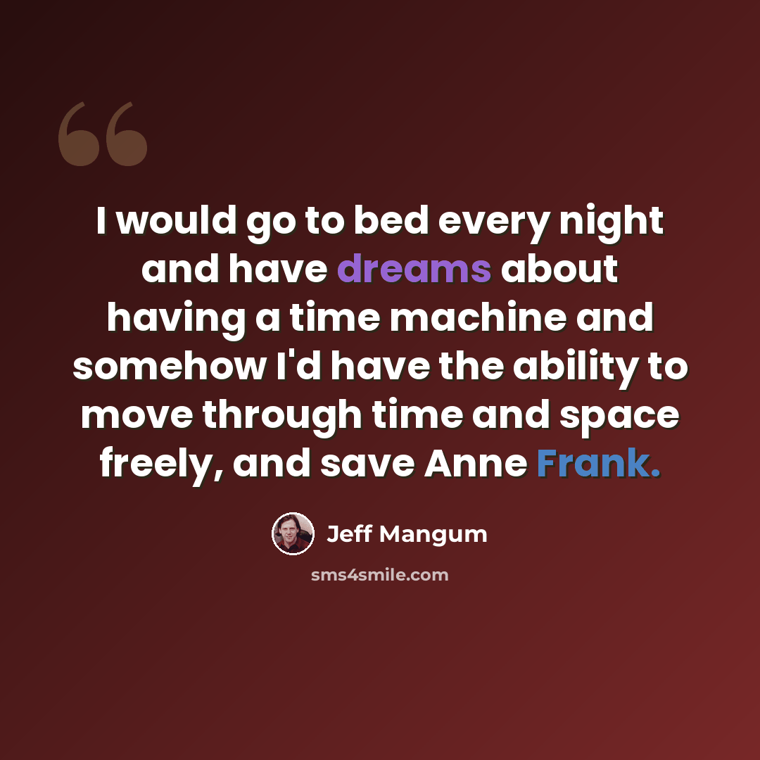 “I would go to bed every night and have dreams about having a time machine and somehow I'd have the ability to move through time and space freely, and save Anne Frank.” quote by Jeff Mangum