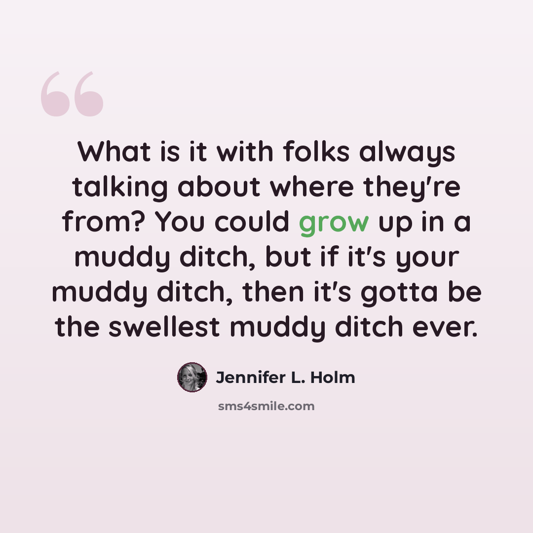 “What is it with folks always talking about where they're from? You could grow up in a muddy ditch, but if it's your muddy ditch, then it's gotta be the swellest muddy ditch ever.” quote by Jennifer L. Holm