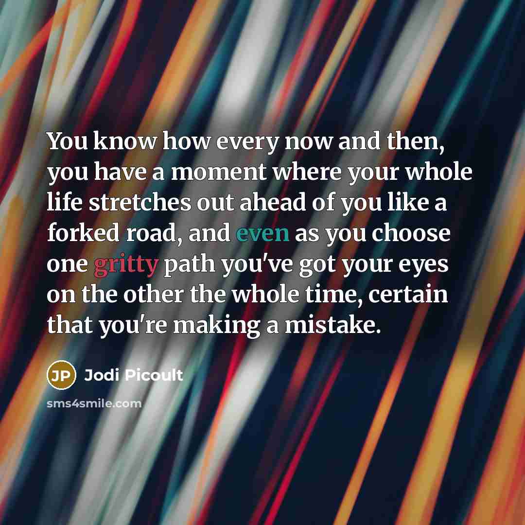 “You know how every now and then, you have a moment where your whole life stretches out ahead of you like a forked road, and even as you choose one gritty path you've got your eyes on the other the whole time, certain that you're making a mistake.” quote by Jodi Picoult