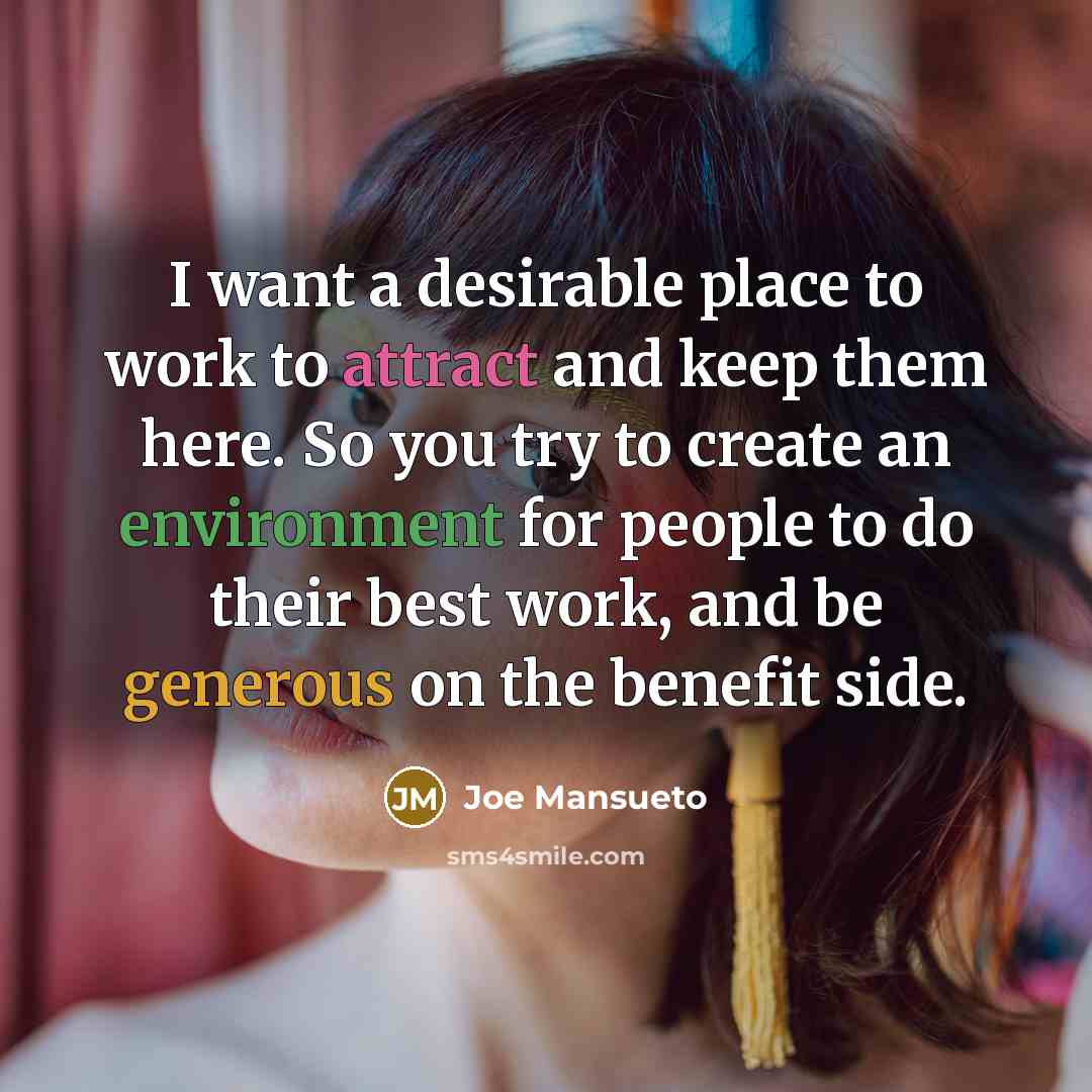 “I want a desirable place to work to attract and keep them here. So you try to create an environment for people to do their best work, and be generous on the benefit side.” quote by Joe Mansueto