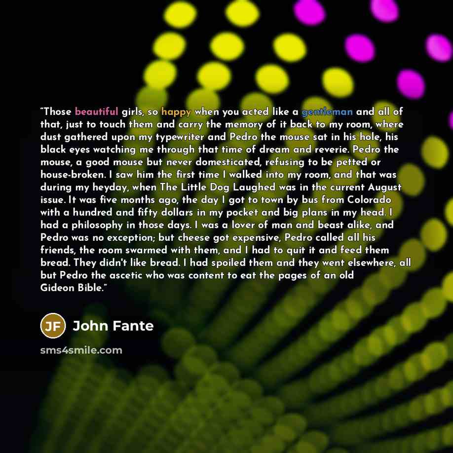 “Those beautiful girls, so happy when you acted like a gentleman and all of that, just to touch them and carry the memory of it back to my room, where dust gathered upon my typewriter and Pedro the mouse sat in his hole, his black eyes watching me through that time of dream and reverie. Pedro the…” quote by John Fante
