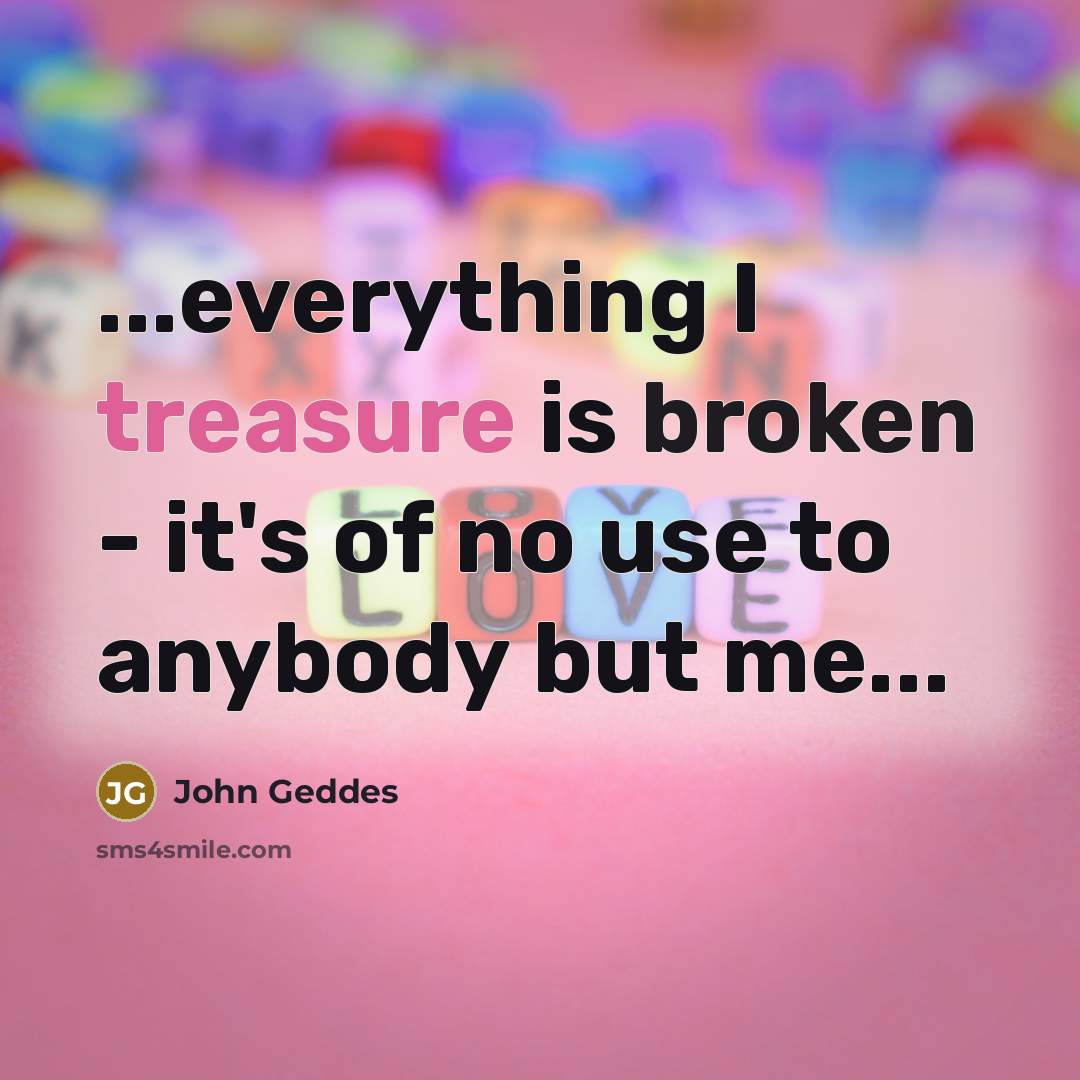 “...everything I treasure is broken - it's of no use to anybody but me...” quote by John Geddes