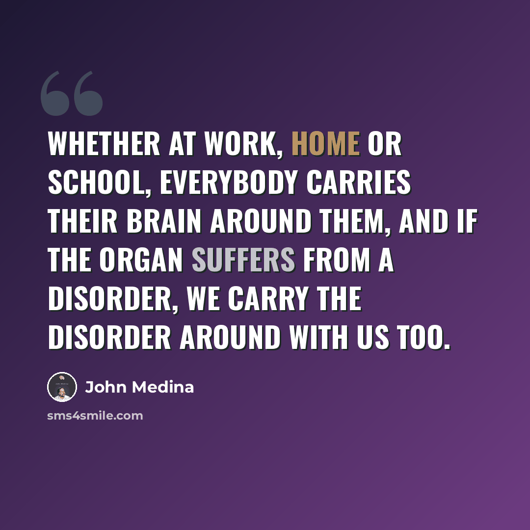 “Whether at work, home or school, everybody carries their brain around them, and if the organ suffers from a disorder, we carry the disorder around with us too.” quote by John Medina