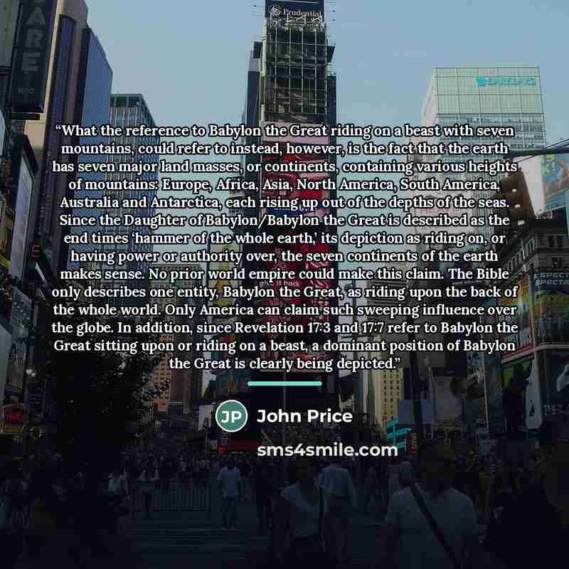 “What the reference to Babylon the Great riding on a beast with seven mountains, could refer to instead, however, is the fact that the earth has seven major land masses, or continents, containing various heights of mountains: Europe, Africa, Asia, North America, South America, Australia and…” quote by John Price