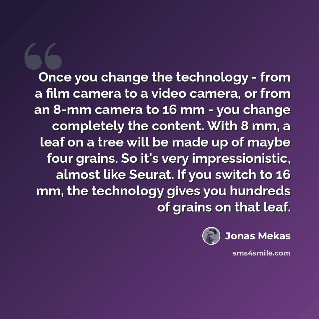 “Once you change the technology - from a film camera to a video camera, or from an 8-mm camera to 16 mm - you change completely the content. With 8 mm, a leaf on a tree will be made up of maybe four grains. So it's very impressionistic, almost like Seurat. If you switch to 16 mm, the technology…” quote by Jonas Mekas