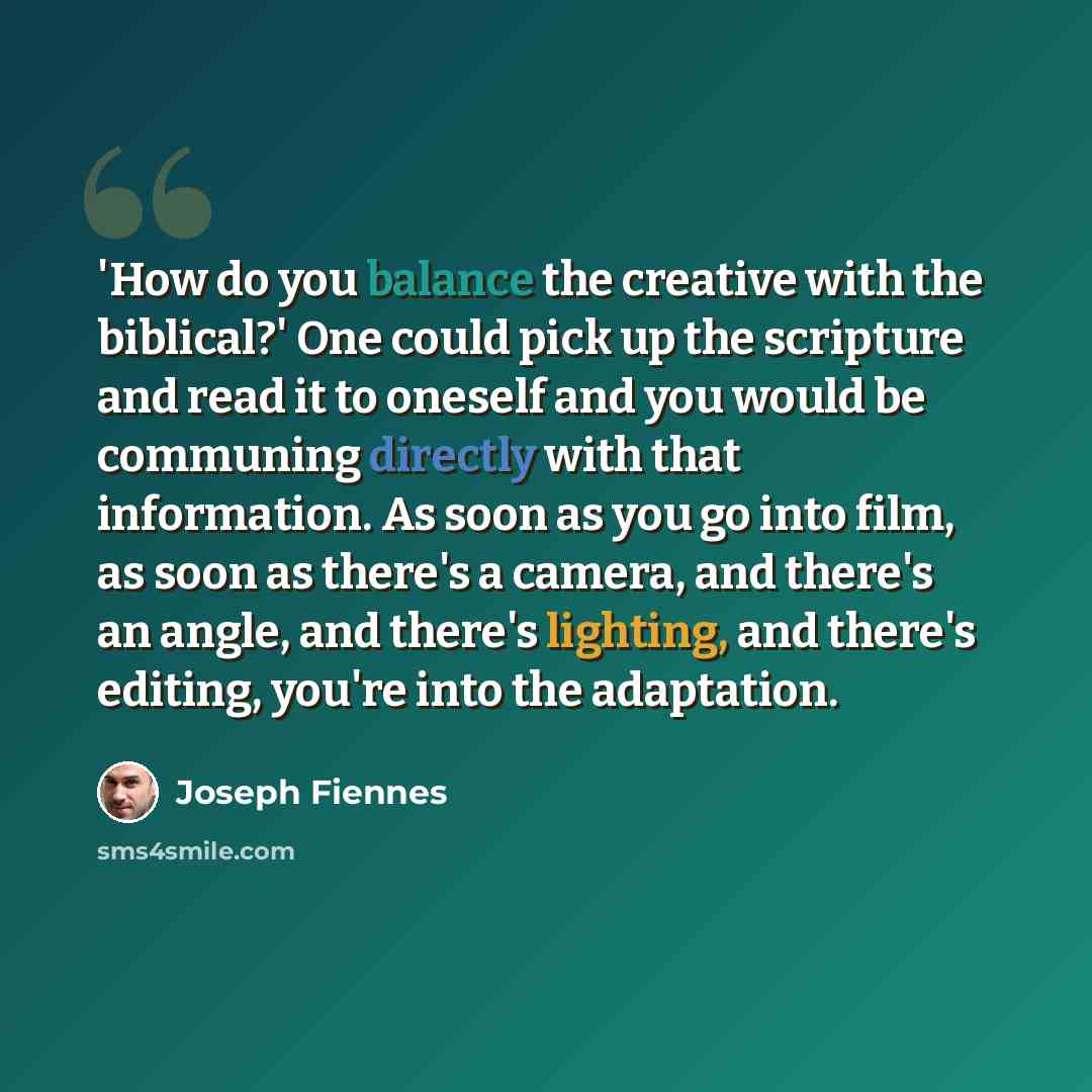 “'How do you balance the creative with the biblical?' One could pick up the scripture and read it to oneself and you would be communing directly with that information. As soon as you go into film, as soon as there's a camera, and there's an angle, and there's lighting, and there's editing, you're…” quote by Joseph Fiennes