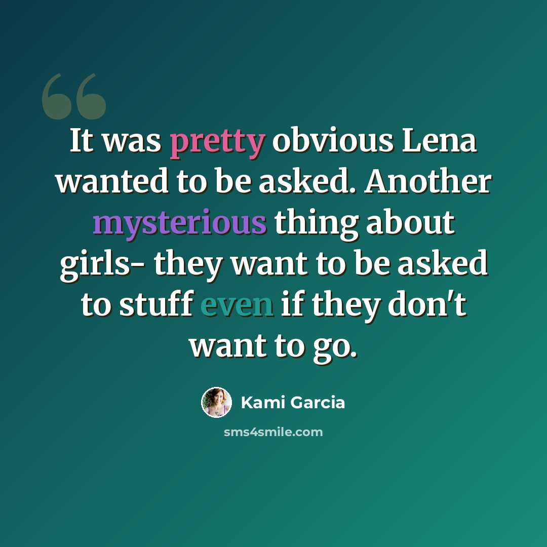 “It was pretty obvious Lena wanted to be asked. Another mysterious thing about girls- they want to be asked to stuff even if they don't want to go.” quote by Kami Garcia