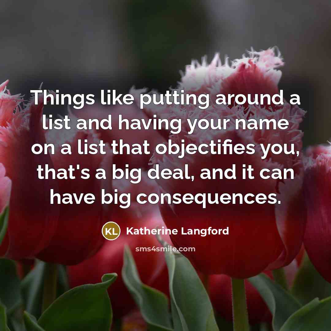 “Things like putting around a list and having your name on a list that objectifies you, that's a big deal, and it can have big consequences.” quote by Katherine Langford