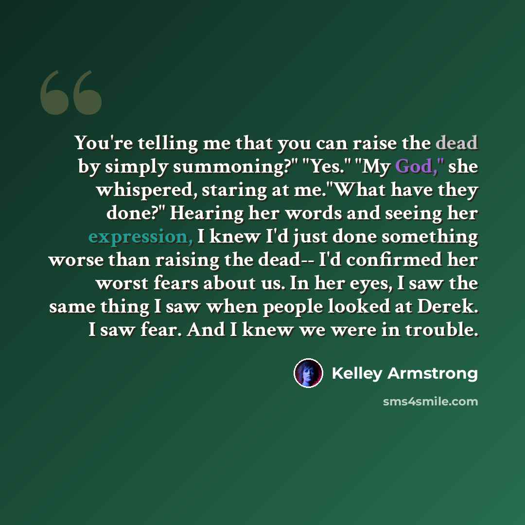 “You're telling me that you can raise the dead by simply summoning?" "Yes." "My God," she whispered, staring at me."What have they done?" Hearing her words and seeing her expression, I knew I'd just done something worse than raising the dead-- I'd confirmed her worst fears about us. In her eyes, I…” quote by Kelley Armstrong