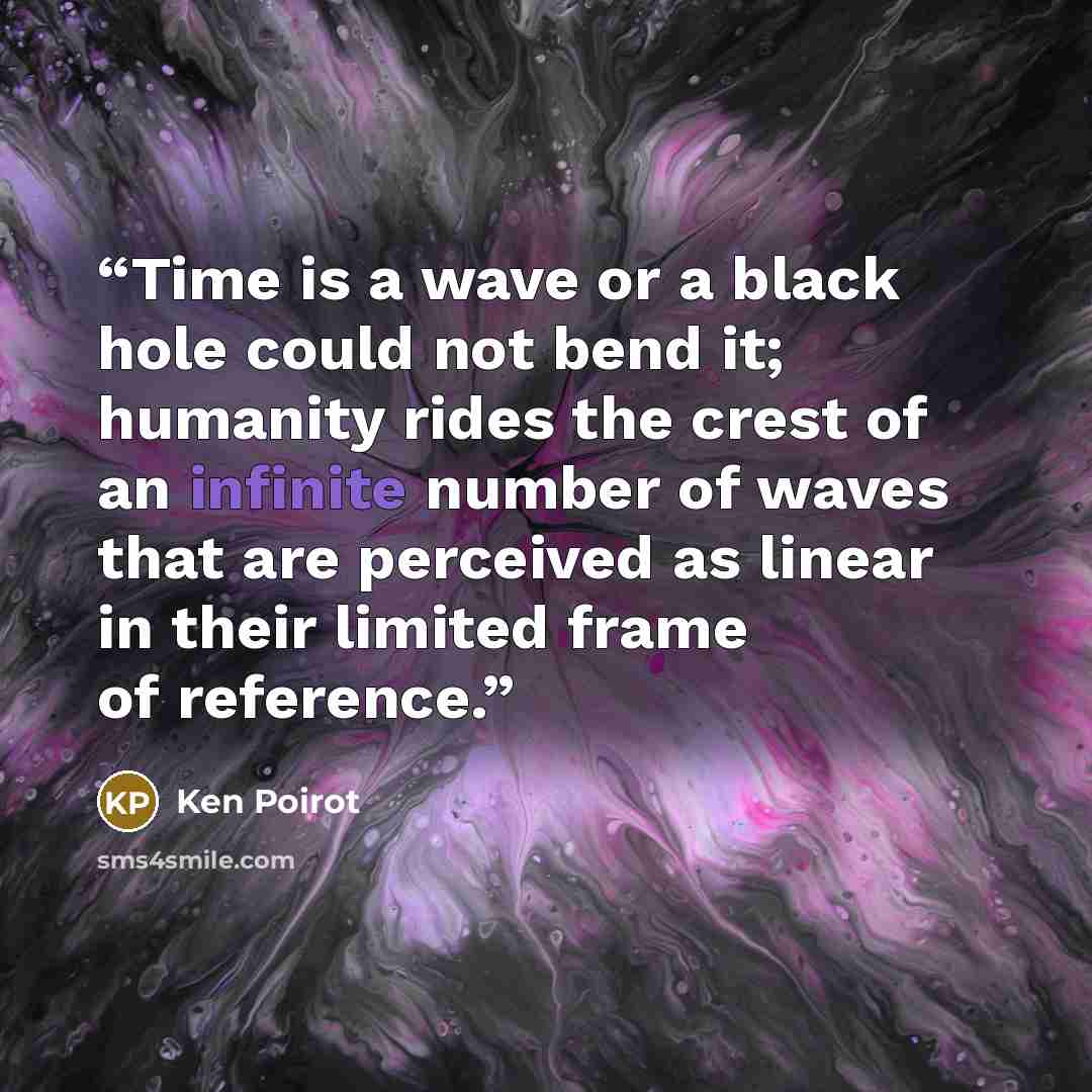 “Time is a wave or a black hole could not bend it; humanity rides the crest of an infinite number of waves that are perceived as linear in their limited frame of reference.” quote by Ken Poirot