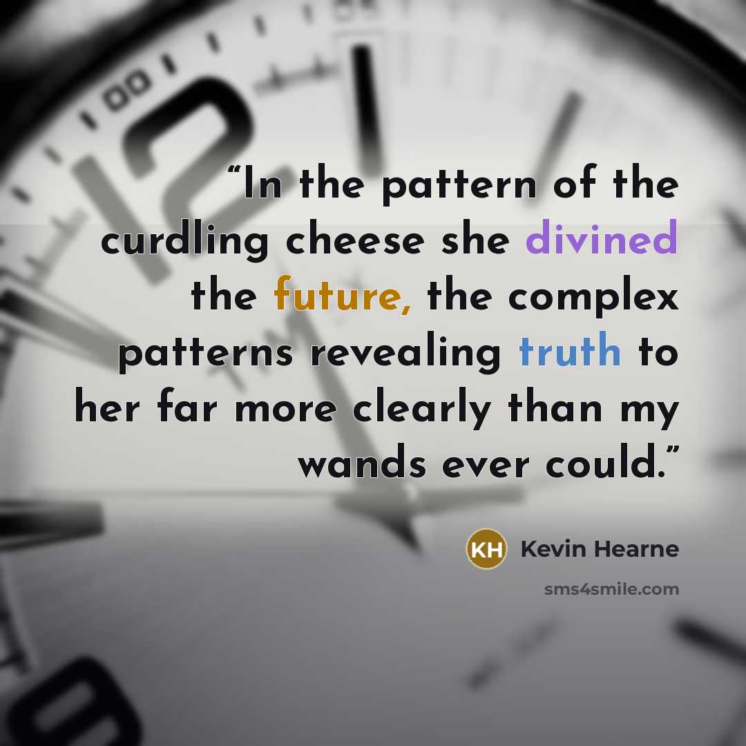 “In the pattern of the curdling cheese she divined the future, the complex patterns revealing truth to her far more clearly than my wands ever could.” quote by Kevin Hearne