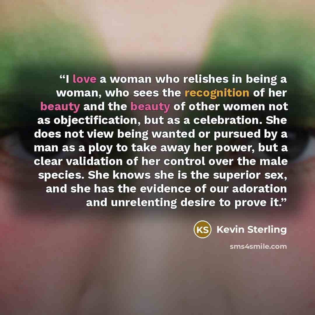 “I love a woman who relishes in being a woman, who sees the recognition of her beauty and the beauty of other women not as objectification, but as a celebration. She does not view being wanted or pursued by a man as a ploy to take away her power, but a clear validation of her control over the male…” quote by Kevin Sterling