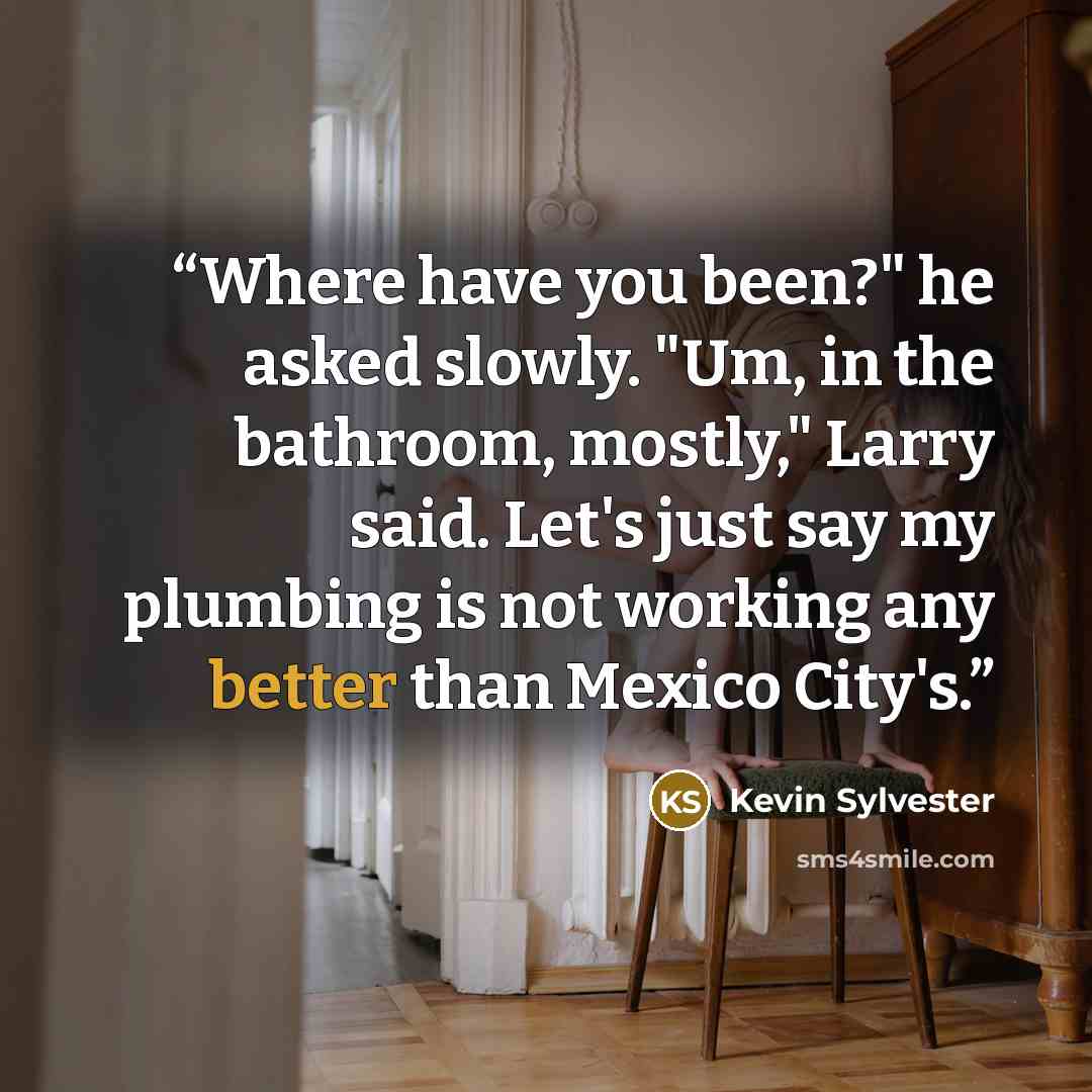 “Where have you been?" he asked slowly. "Um, in the bathroom, mostly," Larry said. Let's just say my plumbing is not working any better than Mexico City's.” quote by Kevin Sylvester