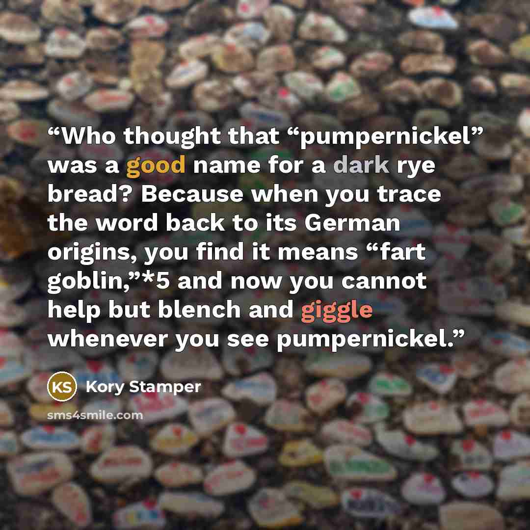 “Who thought that “pumpernickel” was a good name for a dark rye bread? Because when you trace the word back to its German origins, you find it means “fart goblin,”*5 and now you cannot help but blench and giggle whenever you see pumpernickel.” quote by Kory Stamper