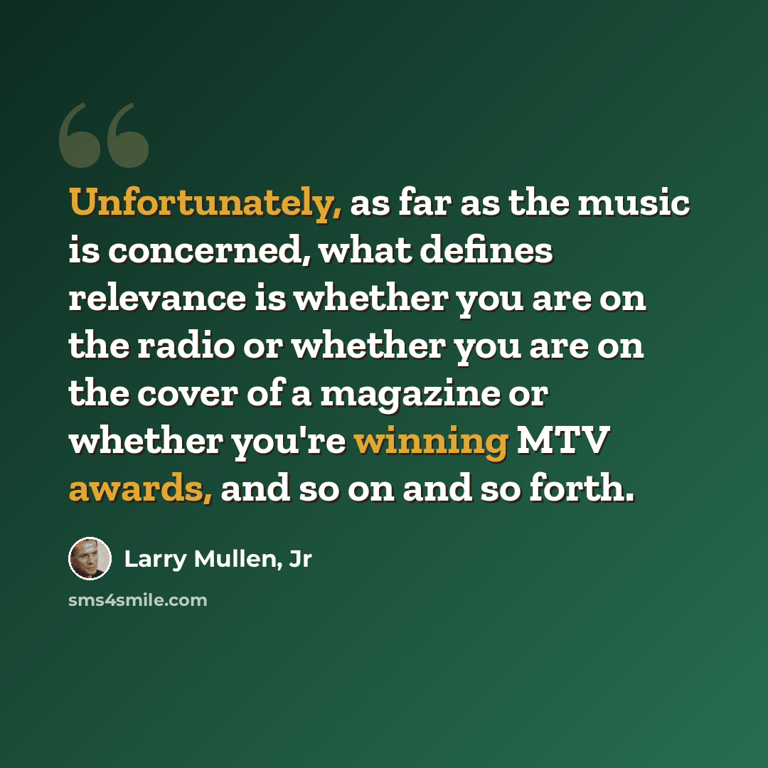 “Unfortunately, as far as the music is concerned, what defines relevance is whether you are on the radio or whether you are on the cover of a magazine or whether you're winning MTV awards, and so on and so forth.” quote by Larry Mullen, Jr