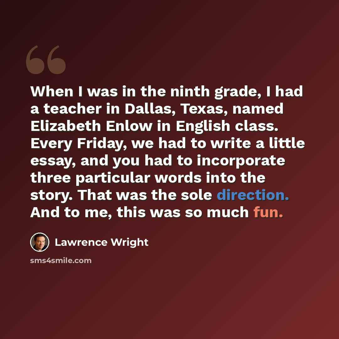 “When I was in the ninth grade, I had a teacher in Dallas, Texas, named Elizabeth Enlow in English class. Every Friday, we had to write a little essay, and you had to incorporate three particular words into the story. That was the sole direction. And to me, this was so much fun.” quote by Lawrence Wright