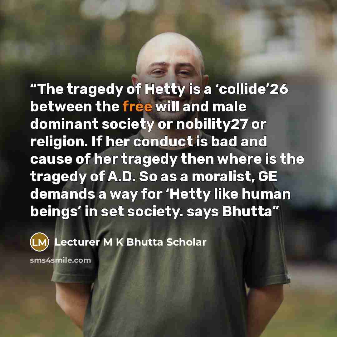 “The tragedy of Hetty is a ‘collide’26 between the free will and male dominant society or nobility27 or religion. If her conduct is bad and cause of her tragedy then where is the tragedy of A.D. So as a moralist, GE demands a way for ‘Hetty like human beings’ in set society. says Bhutta” quote by Lecturer M K Bhutta Scholar