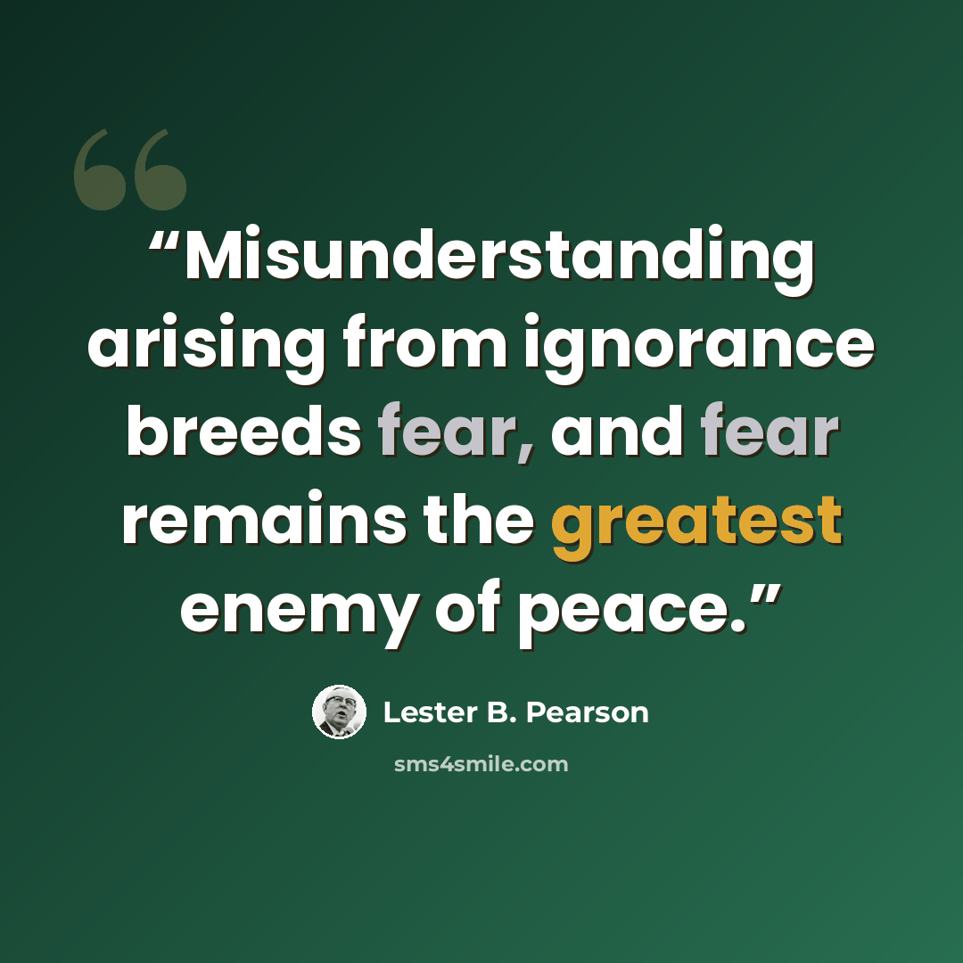 “Misunderstanding arising from ignorance breeds fear, and fear remains the greatest enemy of peace.” quote by Lester B. Pearson