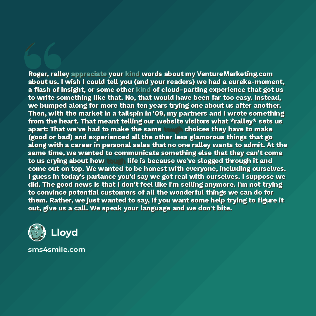 “Roger, ralley appreciate your kind words about my VentureMarketing.com about us. I wish I could tell you (and your readers) we had a eureka-moment, a flash of insight, or some other kind of cloud-parting experience that got us to write something like that. No, that would have been far too easy…” quote by Lloyd