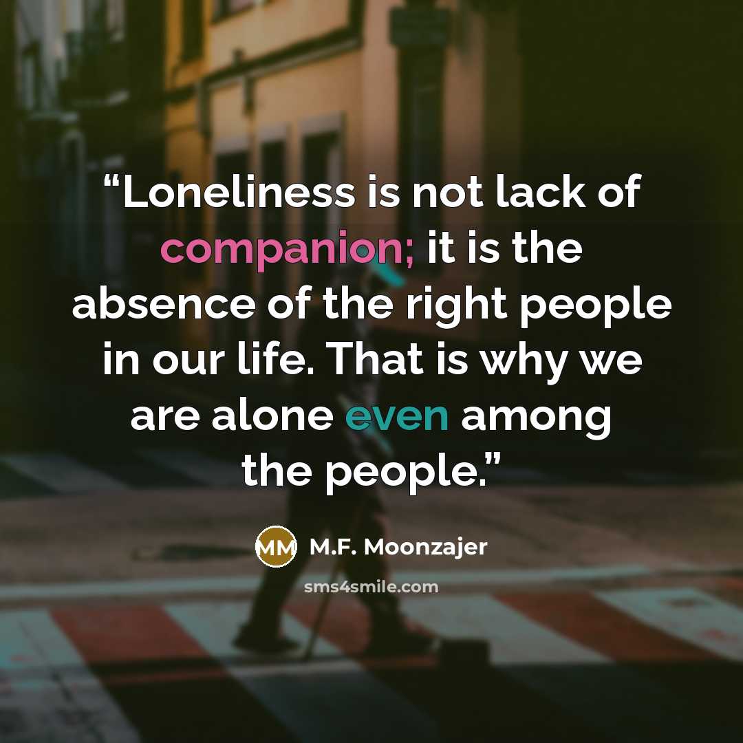 “Loneliness is not lack of companion; it is the absence of the right people in our life. That is why we are alone even among the people.” quote by M.F. Moonzajer