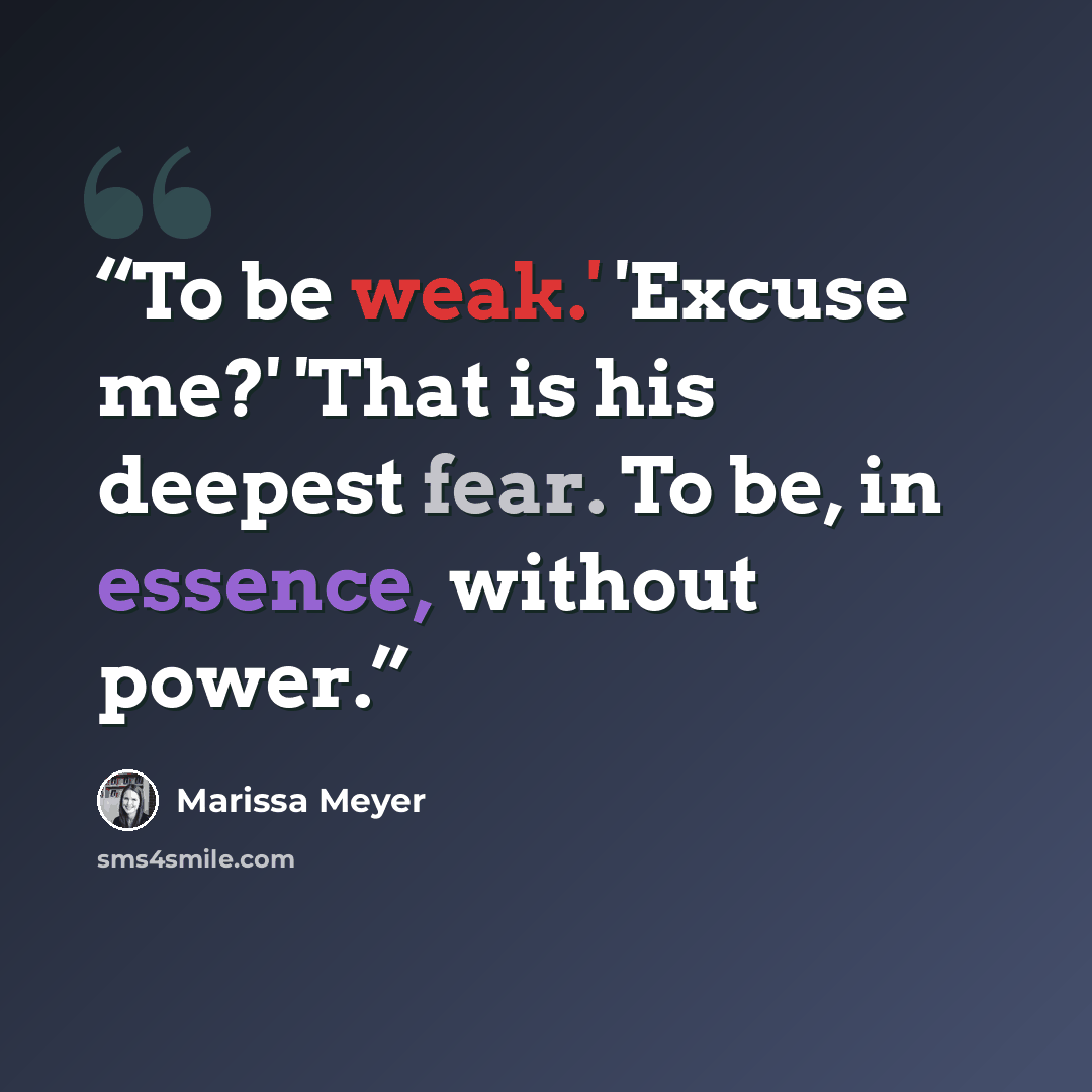 “To be weak.' 'Excuse me?' 'That is his deepest fear. To be, in essence, without power.” quote by Marissa Meyer