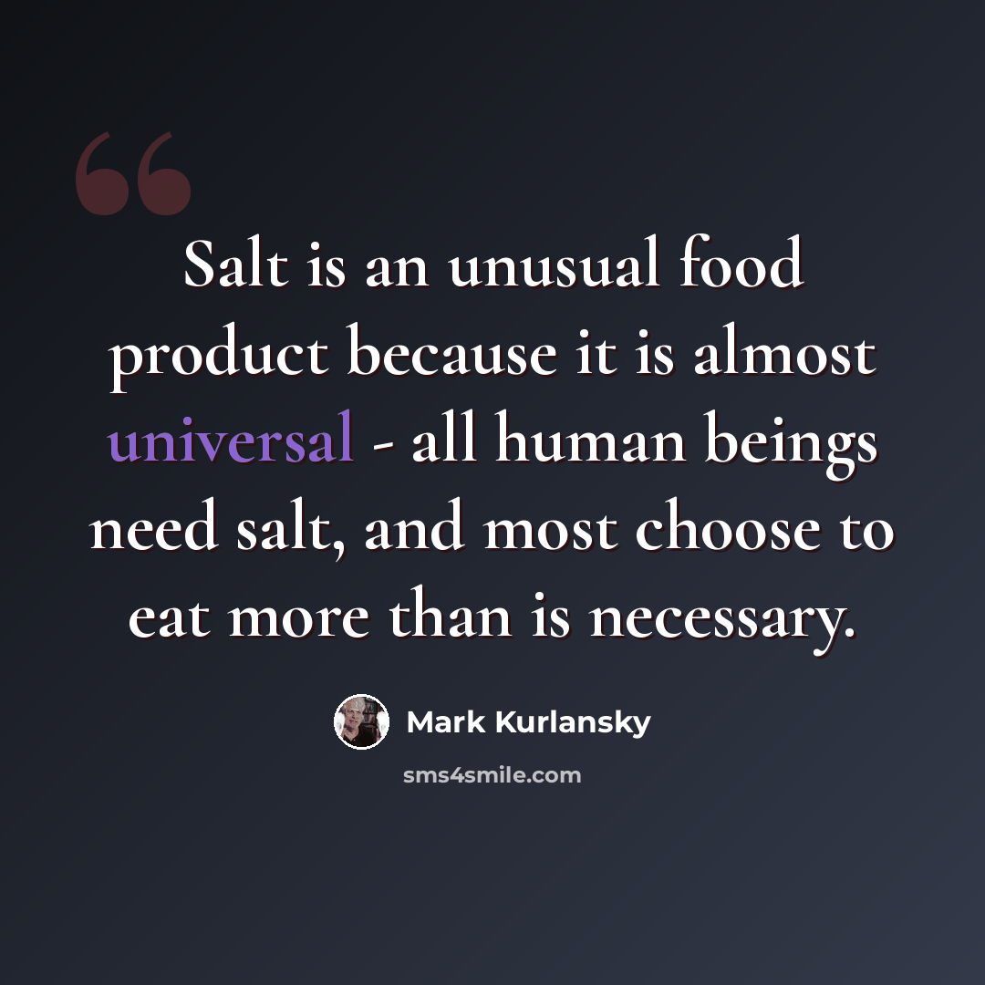 “Salt is an unusual food product because it is almost universal - all human beings need salt, and most choose to eat more than is necessary.” quote by Mark Kurlansky
