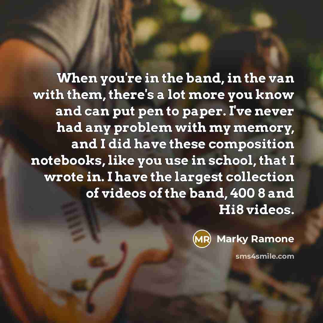 “When you're in the band, in the van with them, there's a lot more you know and can put pen to paper. I've never had any problem with my memory, and I did have these composition notebooks, like you use in school, that I wrote in. I have the largest collection of videos of the band, 400 8 and Hi8…” quote by Marky Ramone